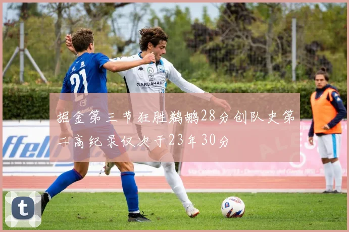 掘金第三节狂胜鹈鹕28分创队史第二高纪录仅次于23年30分