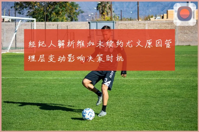 经纪人解析维加未续约尤文原因管理层变动影响决策时机