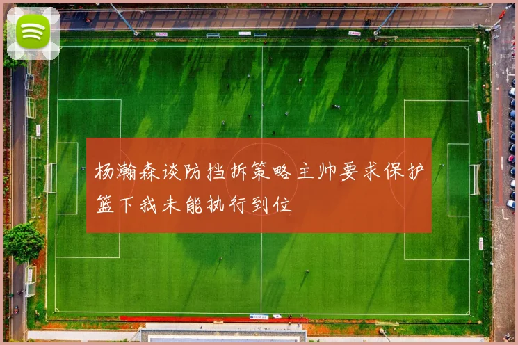 杨瀚森谈防挡拆策略主帅要求保护篮下我未能执行到位
