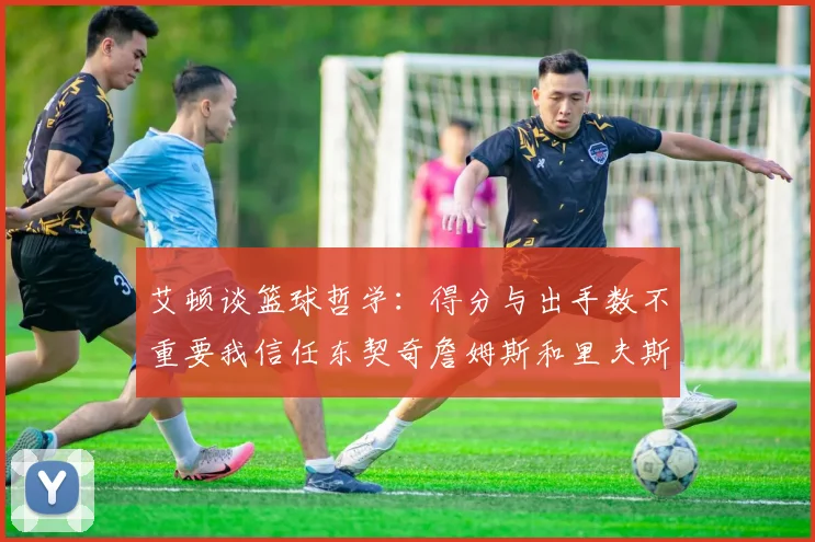 艾顿谈篮球哲学：得分与出手数不重要我信任东契奇詹姆斯和里夫斯的能力