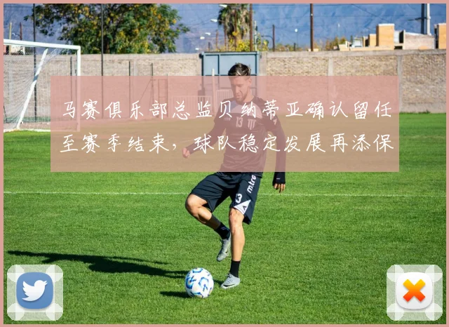 马赛俱乐部总监贝纳蒂亚确认留任至赛季结束，球队稳定发展再添保障