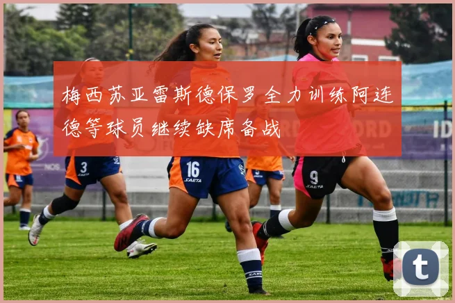 梅西苏亚雷斯德保罗全力训练阿连德等球员继续缺席备战