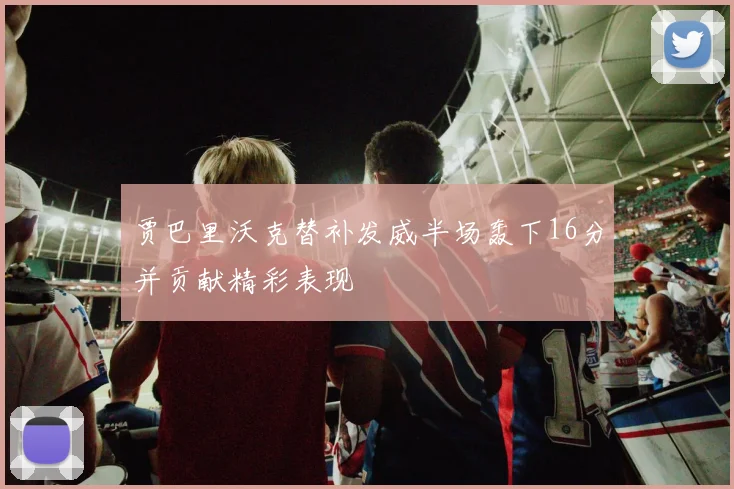 贾巴里沃克替补发威半场轰下16分并贡献精彩表现