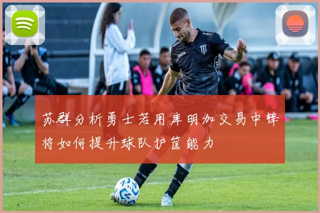 苏群分析勇士若用库明加交易中锋将如何提升球队护筐能力