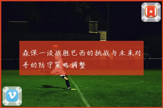 森保一谈战胜巴西的挑战与未来对手的防守策略调整