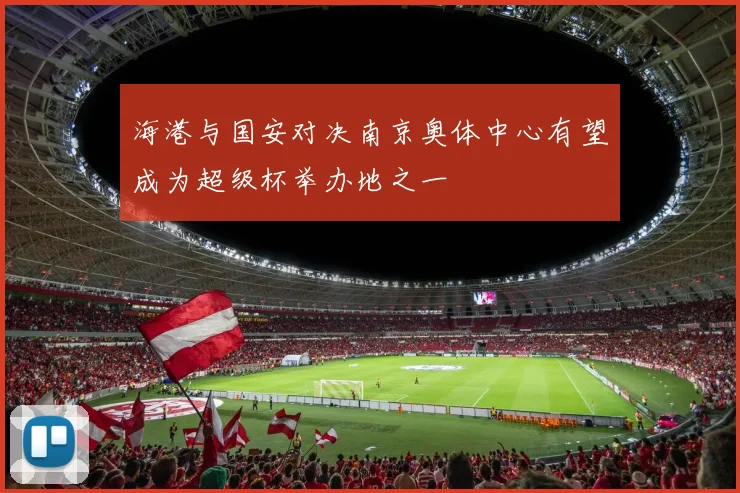 海港与国安对决南京奥体中心有望成为超级杯举办地之一