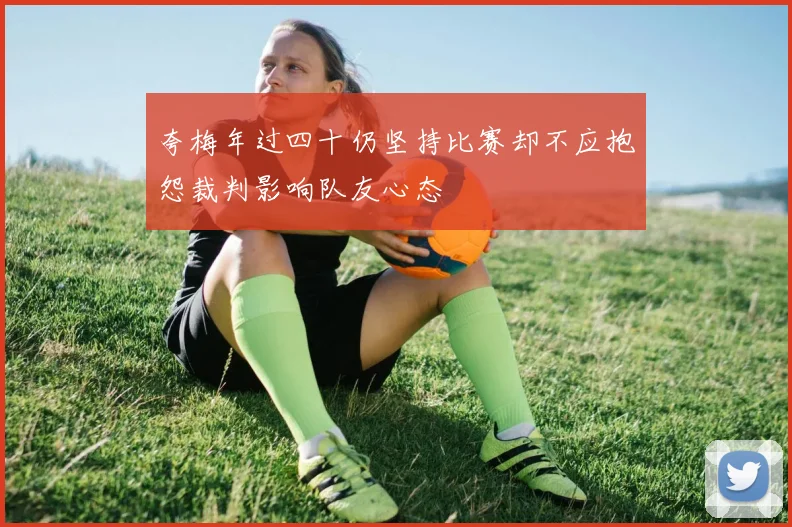 夸梅年过四十仍坚持比赛却不应抱怨裁判影响队友心态