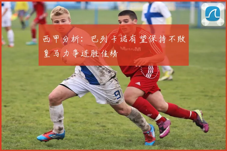 西甲分析：巴列卡诺有望保持不败皇马力争连胜佳绩