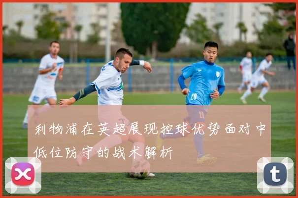 利物浦在英超展现控球优势面对中低位防守的战术解析