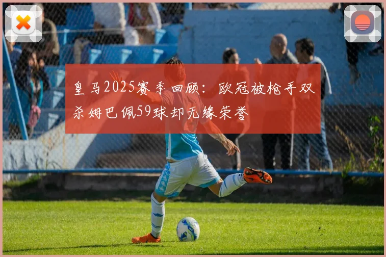 皇马2025赛季回顾：欧冠被枪手双杀姆巴佩59球却无缘荣誉