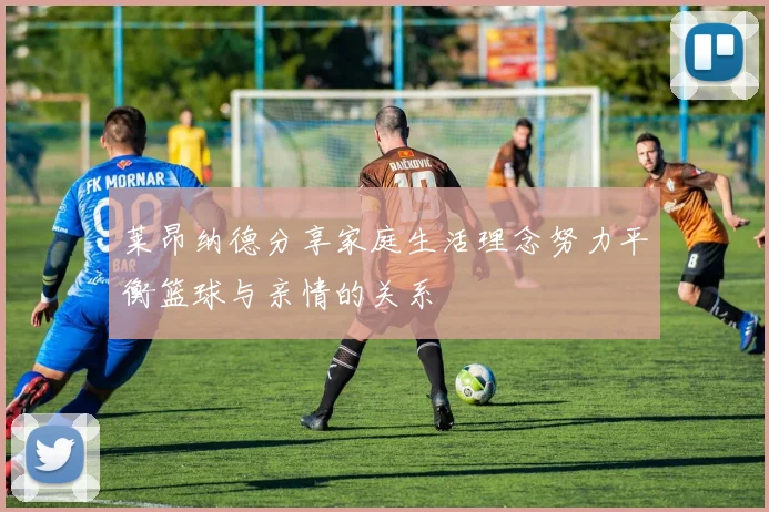 莱昂纳德分享家庭生活理念努力平衡篮球与亲情的关系