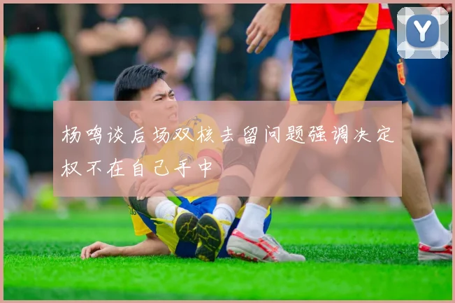 杨鸣谈后场双核去留问题强调决定权不在自己手中