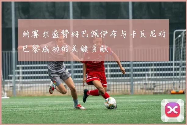 纳赛尔盛赞姆巴佩伊布与卡瓦尼对巴黎成功的关键贡献