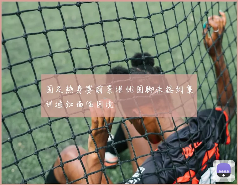 国足热身赛前景堪忧国脚未接到集训通知面临困境