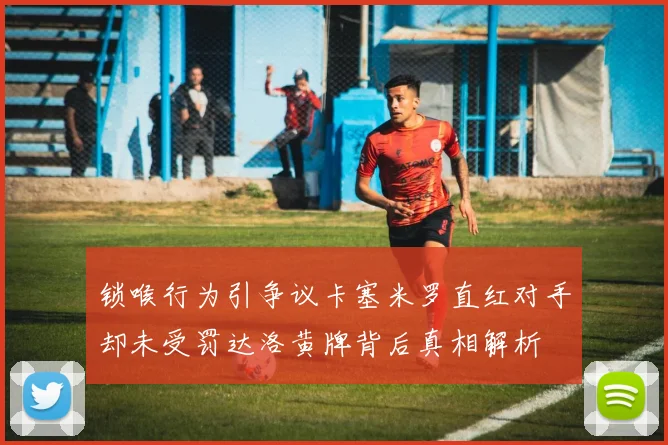 锁喉行为引争议卡塞米罗直红对手却未受罚达洛黄牌背后真相解析