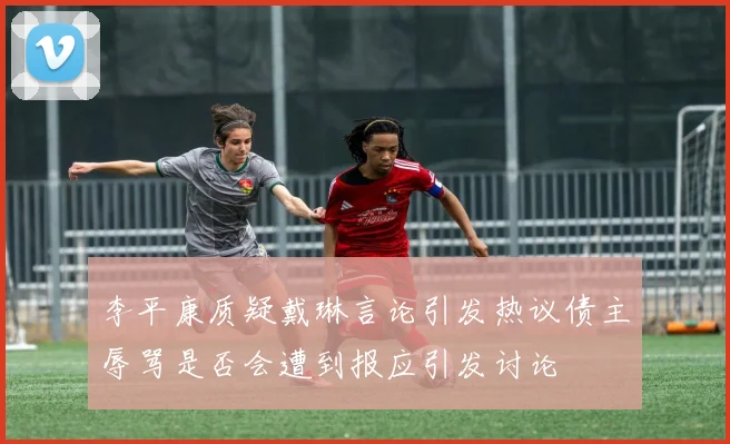 李平康质疑戴琳言论引发热议债主辱骂是否会遭到报应引发讨论