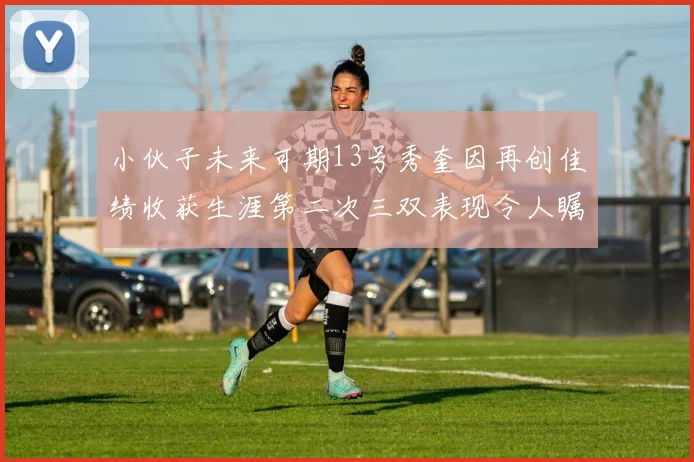 小伙子未来可期13号秀奎因再创佳绩收获生涯第二次三双表现令人瞩目