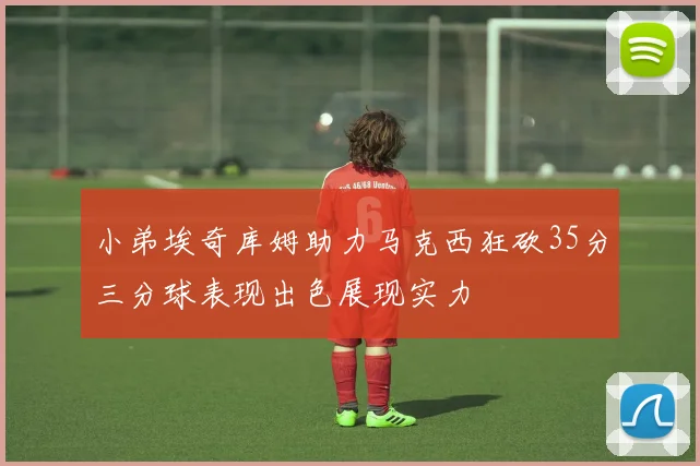 小弟埃奇库姆助力马克西狂砍35分三分球表现出色展现实力