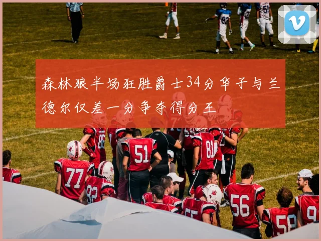 森林狼半场狂胜爵士34分华子与兰德尔仅差一分争夺得分王