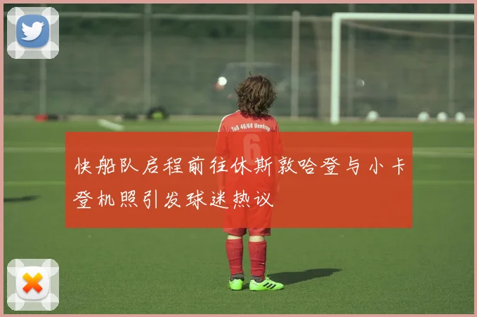 快船队启程前往休斯敦哈登与小卡登机照引发球迷热议