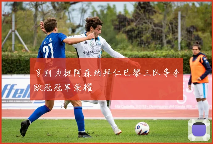 亨利力挺阿森纳拜仁巴黎三队争夺欧冠冠军荣耀