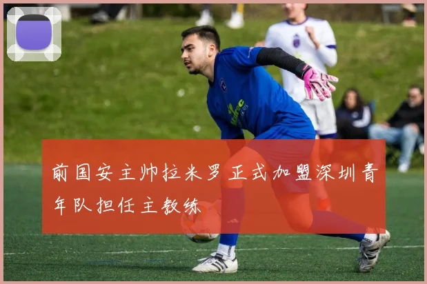 前国安主帅拉米罗正式加盟深圳青年队担任主教练