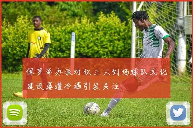 保罗举办派对仅三人到场球队文化建设屡遭冷遇引发关注