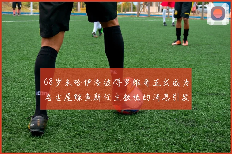 68岁米哈伊洛彼得罗维奇正式成为名古屋鲸鱼新任主教练的消息引发关注