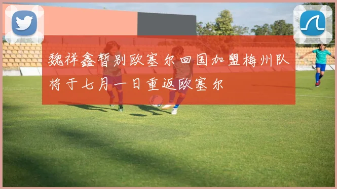 魏祥鑫暂别欧塞尔回国加盟梅州队将于七月一日重返欧塞尔