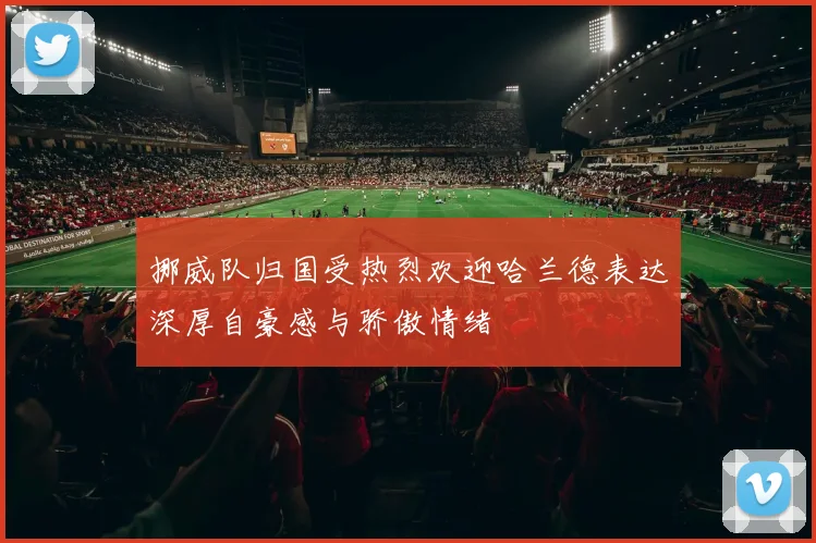挪威队归国受热烈欢迎哈兰德表达深厚自豪感与骄傲情绪