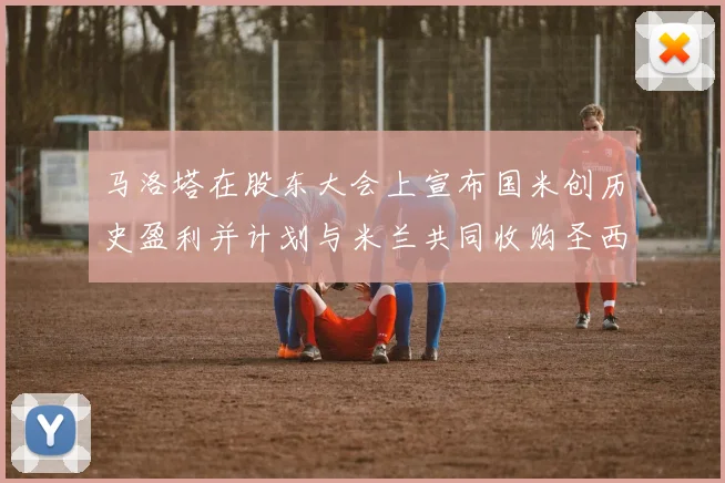 马洛塔在股东大会上宣布国米创历史盈利并计划与米兰共同收购圣西罗