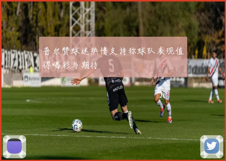 普尔赞球迷热情支持称球队表现值得喝彩与期待