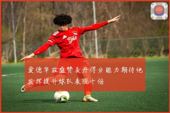 爱德华兹盛赞麦丹得分能力期待他发挥提升球队表现十倍