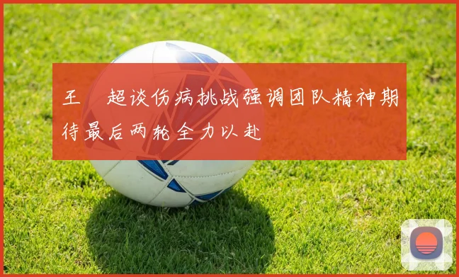 王燊超谈伤病挑战强调团队精神期待最后两轮全力以赴