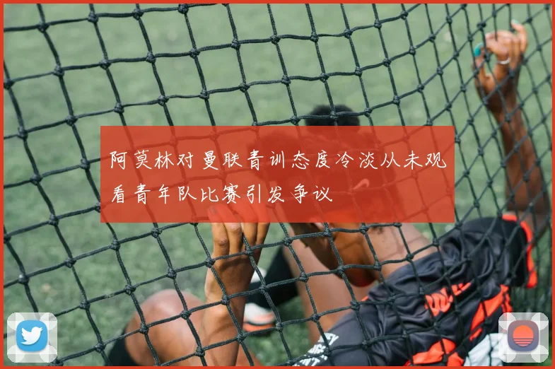 阿莫林对曼联青训态度冷淡从未观看青年队比赛引发争议