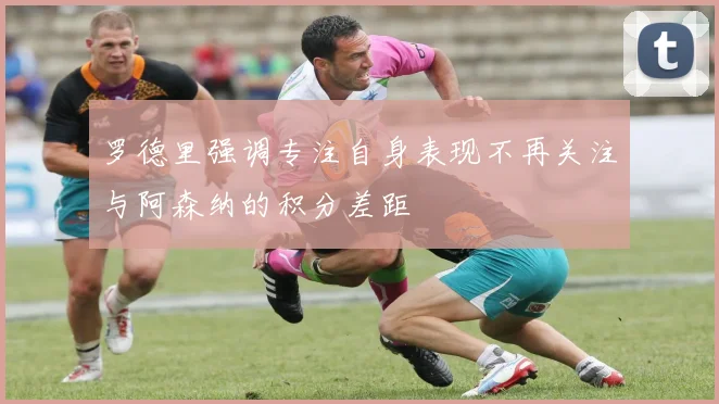 罗德里强调专注自身表现不再关注与阿森纳的积分差距