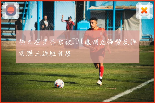 热火在罗齐尔被FBI逮捕后强势反弹实现三连胜佳绩