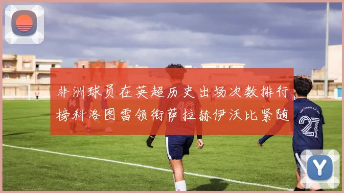 非洲球员在英超历史出场次数排行榜科洛图雷领衔萨拉赫伊沃比紧随其后