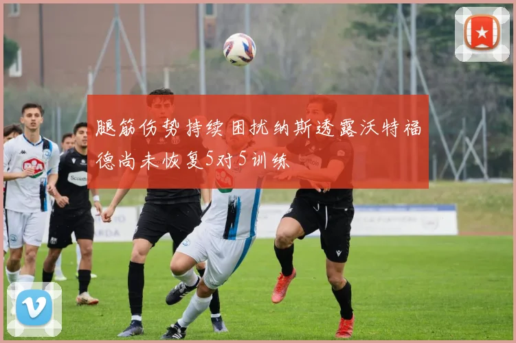 腿筋伤势持续困扰纳斯透露沃特福德尚未恢复5对5训练