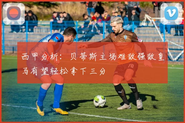 西甲分析：贝蒂斯主场难敌强敌皇马有望轻松拿下三分