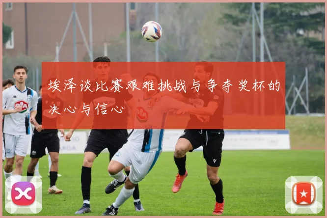 埃泽谈比赛艰难挑战与争夺奖杯的决心与信心